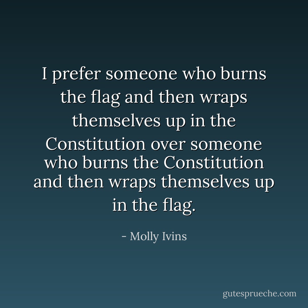 I prefer someone who burns the flag and then wraps themselves up in the Constitution over someone who burns the Constitution and then wraps themselves up in the flag. - Molly Ivins