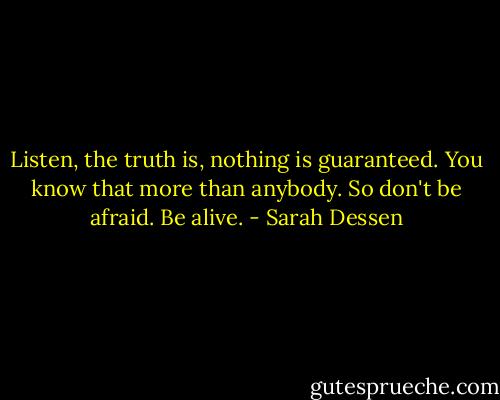Listen, the truth is, nothing is guaranteed. You know that more than anybody. So don't be afraid. Be alive. - Sarah Dessen