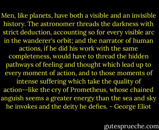Men, like planets, have both a visible and an invisible history. The astronomer threads the darkness with strict deduction, accounting so for every visible arc in the wanderer's orbit; and the narrator of human actions, if he did his work with the same completeness, would have to thread the hidden pathways of feeling and thought which lead up to every moment of action, and to those moments of intense suffering which take the quality of action--like the cry of Prometheus, whose chained anguish seems a greater energy than the sea and sky he invokes and the deity he defies. - George Eliot