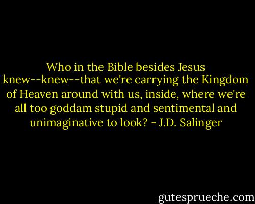 Who in the Bible besides Jesus knew--knew--that we're carrying the Kingdom of Heaven around with us, inside, where we're all too goddam stupid and sentimental and unimaginative to look? - J.D. Salinger