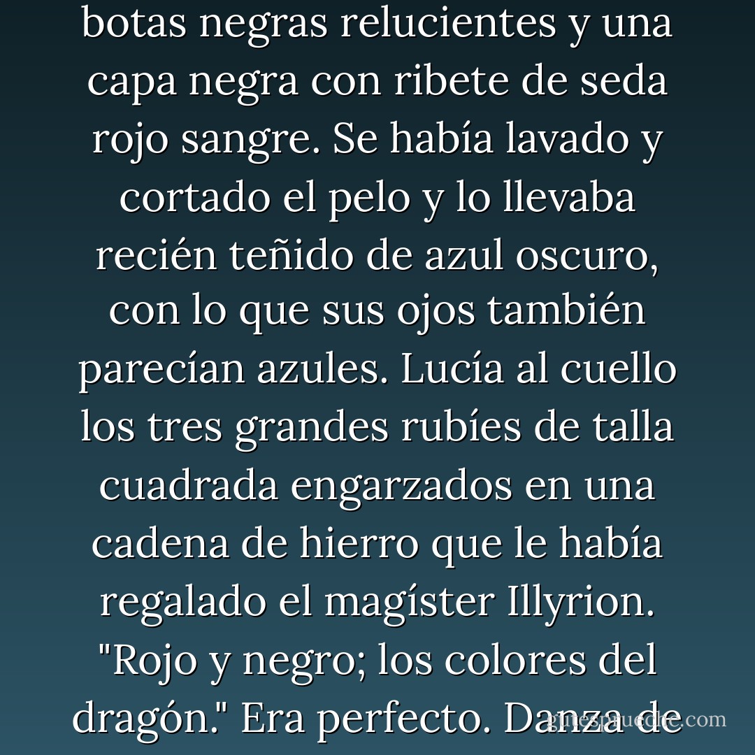 El príncipe salió de la cabina [...] Llevaba espada y puñal, botas negras relucientes y una capa negra con ribete de seda rojo sangre. Se había lavado y cortado el pelo y lo llevaba recién teñido de azul oscuro, con lo que sus ojos también parecían azules. Lucía al cuello los tres grandes rubíes de talla cuadrada engarzados en una cadena de hierro que le había regalado el magíster Illyrion.<br />"Rojo y negro; los colores del dragón." Era perfecto.<br />Danza de Dragones (pag. 363) - George R.R. Martin