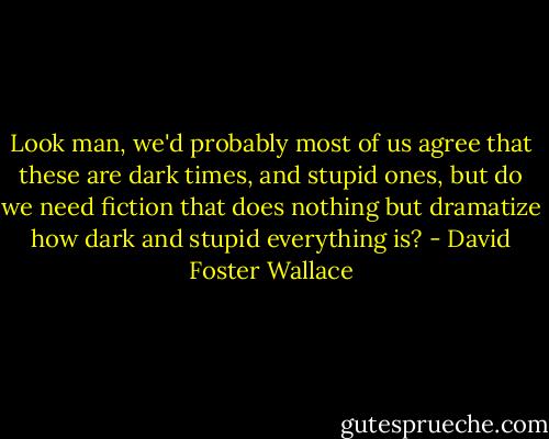 Look man, we'd probably most of us agree that these are dark times, and stupid ones, but do we need fiction that does nothing but dramatize how dark and stupid everything is? - David Foster Wallace