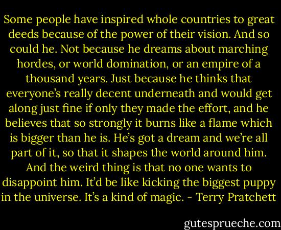 Some people have inspired whole countries to great deeds because of the power of their vision. And so could he. Not because he dreams about marching hordes, or world domination, or an empire of a thousand years. Just because he thinks that everyone’s really decent underneath and would get along just fine if only they made the effort, and he believes that so strongly it burns like a flame which is bigger than he is. He’s got a dream and we’re all part of it, so that it shapes the world around him. And the weird thing is that no one wants to disappoint him. It’d be like kicking the biggest puppy in the universe. It’s a kind of magic. - Terry Pratchett