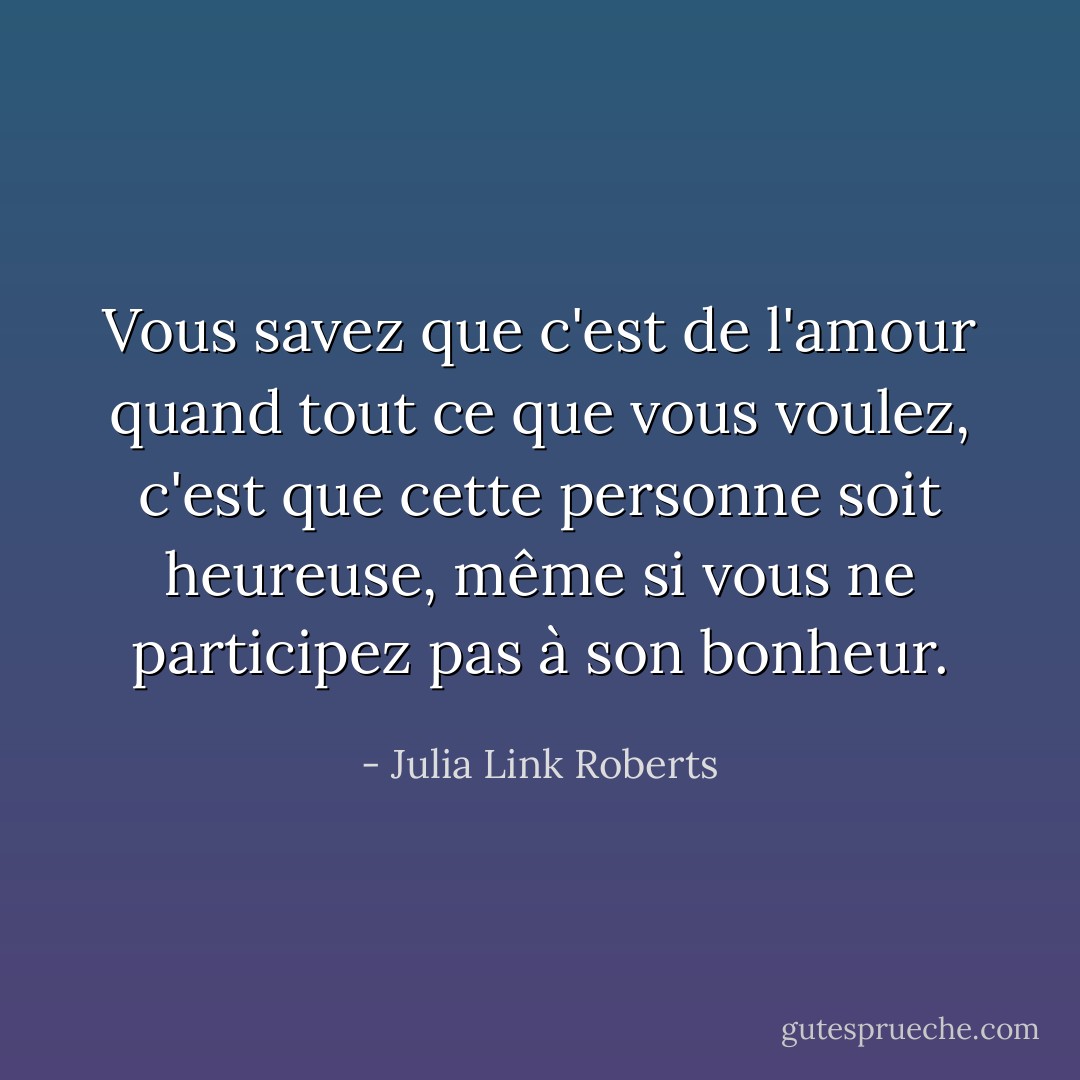 Vous savez que c'est de l'amour quand tout ce que vous voulez, c'est que cette personne soit heureuse, même si vous ne participez pas à son bonheur. - Julia Link Roberts