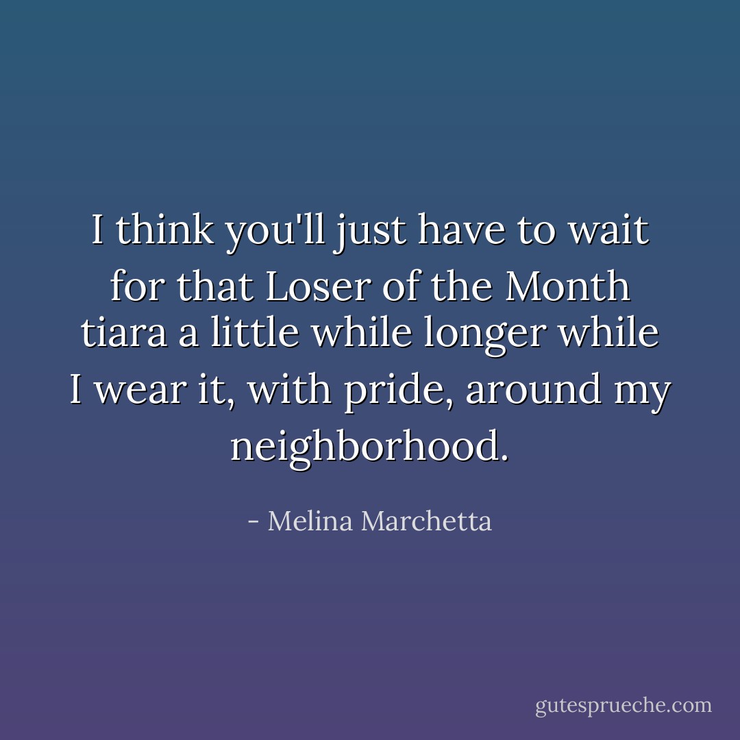 I think you'll just have to wait for that Loser of the Month tiara a little while longer while I wear it, with pride, around my neighborhood. - Melina Marchetta