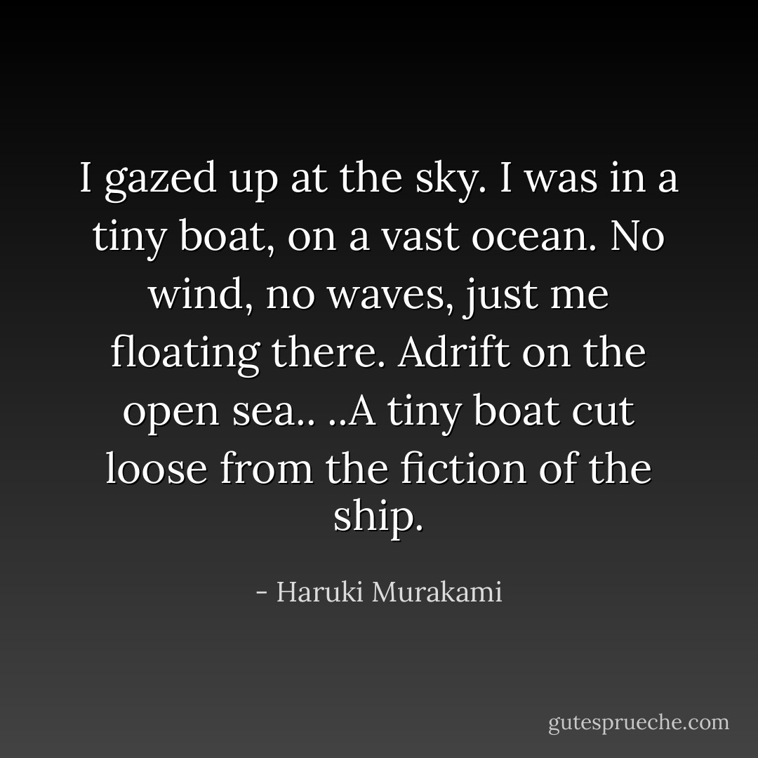 I gazed up at the sky. I was in a tiny boat, on a vast ocean. No wind, no waves, just me floating there. Adrift on the open sea..<br />..A tiny boat cut loose from the fiction of the ship. - Haruki Murakami