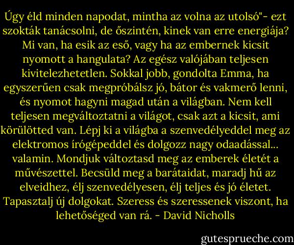 Úgy éld minden napodat, mintha az volna az utolsó"- ezt szokták tanácsolni, de őszintén, kinek van erre energiája? Mi van, ha esik az eső, vagy ha az embernek kicsit nyomott a hangulata? Az egész valójában teljesen kivitelezhetetlen. Sokkal jobb, gondolta Emma, ha egyszerűen csak megpróbálsz jó, bátor és vakmerő lenni, és nyomot hagyni magad után a világban. Nem kell teljesen megváltoztatni a világot, csak azt a kicsit, ami körülötted van. Lépj ki a világba a szenvedélyeddel meg az elektromos írógépeddel és dolgozz nagy odaadással... valamin. Mondjuk változtasd meg az emberek életét a művészettel. Becsüld meg a barátaidat, maradj hű az elveidhez, élj szenvedélyesen, élj teljes és jó életet. Tapasztalj új dolgokat. Szeress és szeressenek viszont, ha lehetőséged van rá. - David Nicholls