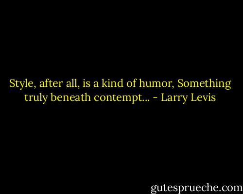 Style, after all, is a kind of humor,<br />Something truly beneath contempt... - Larry Levis