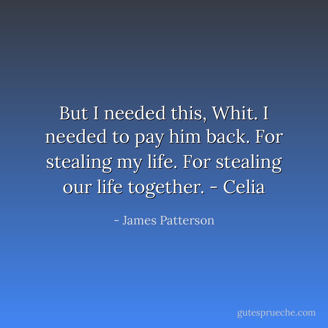 But I needed this, Whit. I needed to pay him back. For stealing my life. For stealing our life together. - Celia - James Patterson