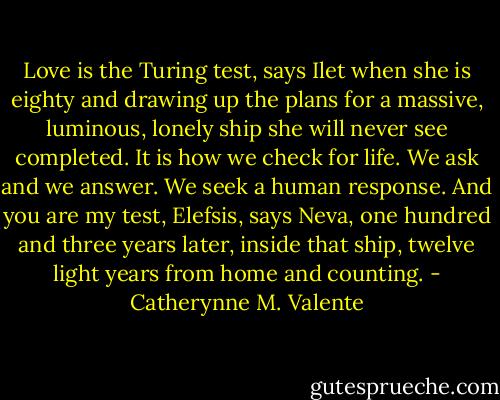 Love is the Turing test, says Ilet when she is eighty and drawing up the plans for a massive, luminous, lonely ship she will never see completed. It is how we check for life. We ask and we answer. We seek a human response. And you are my test, Elefsis, says Neva, one hundred and three years later, inside that ship, twelve light years from home and counting. - Catherynne M. Valente
