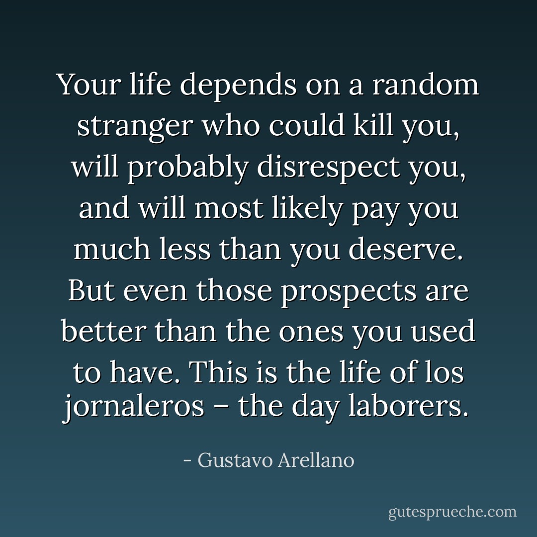 Your life depends on a random stranger who could kill you, will probably disrespect you, and will most likely pay you much less than you deserve. But even those prospects are better than the ones you used to have. This is the life of los jornaleros – the day laborers. - Gustavo Arellano