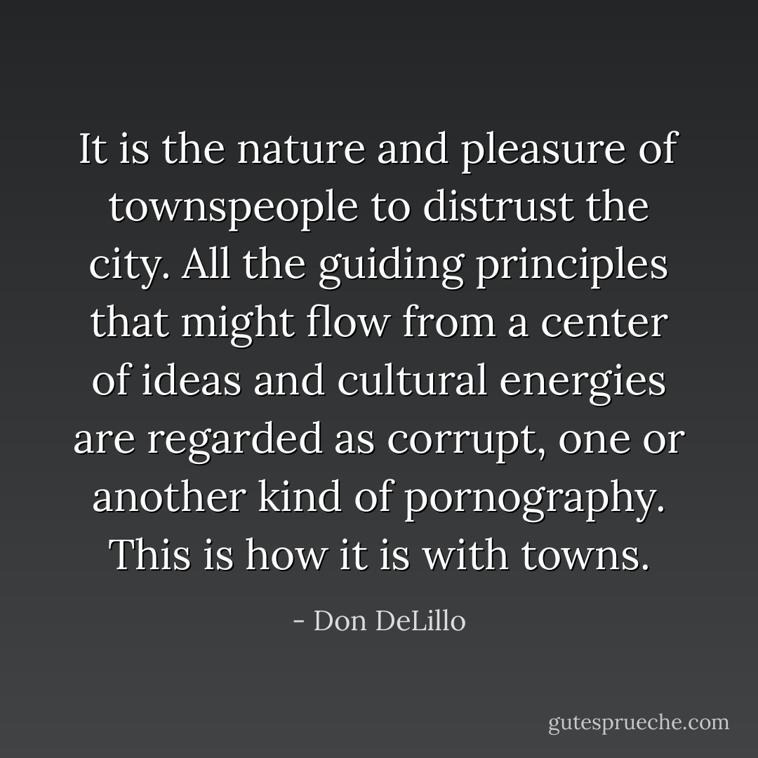 It is the nature and pleasure of townspeople to distrust the city. All the guiding principles that might flow from a center of ideas and cultural energies are regarded as corrupt, one or another kind of pornography. This is how it is with towns. - Don DeLillo