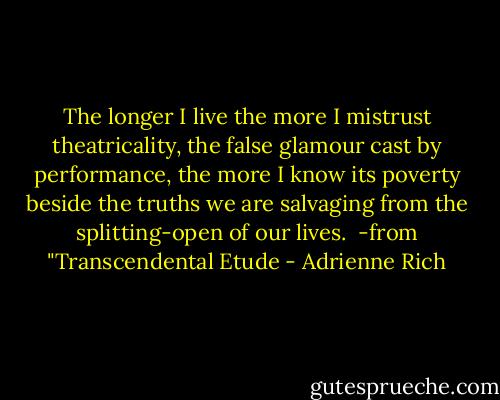 The longer I live the more I mistrust<br />theatricality, the false glamour cast<br />by performance, the more I know its poverty beside<br />the truths we are salvaging from<br />the splitting-open of our lives.<br /><br />-from "Transcendental Etude - Adrienne Rich