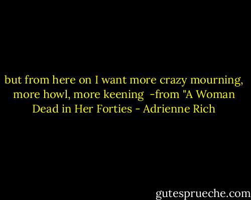but from here on<br />I want more crazy mourning, more howl, more keening<br /><br />-from "A Woman Dead in Her Forties - Adrienne Rich