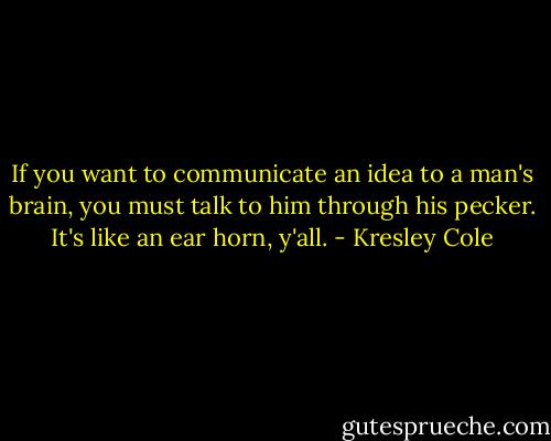If you want to communicate an idea to a man's brain, you must talk to him through his pecker. It's like an ear horn, y'all. - Kresley Cole