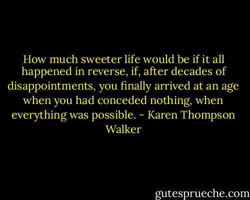 How much sweeter life would be if it all happened in reverse, if, after decades of disappointments, you finally arrived at an age when you had conceded nothing, when everything was possible. - Karen Thompson Walker