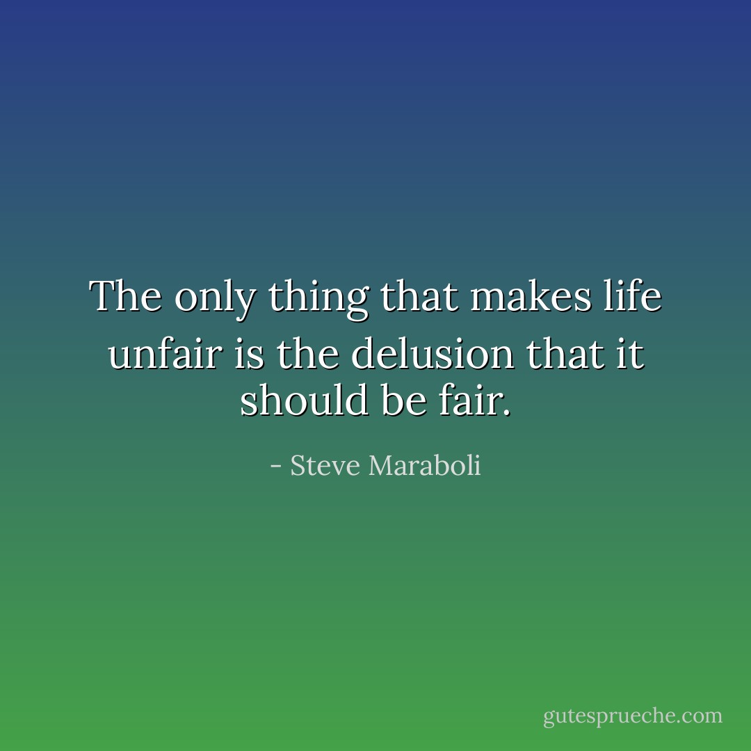 The only thing that makes life unfair is the delusion that it should be fair. - Steve Maraboli