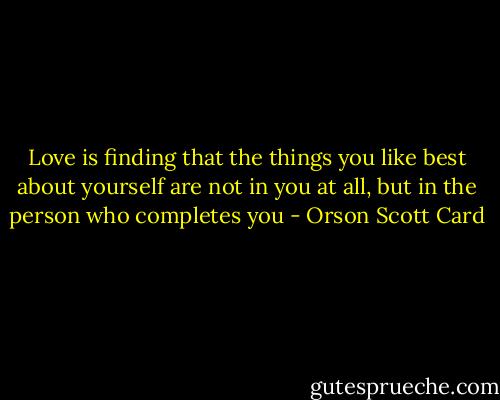 Love is finding that the things you like best about yourself are not in you at all, but in the person who completes you - Orson Scott Card