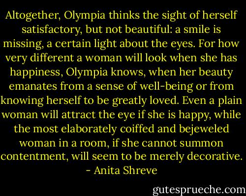 Altogether, Olympia thinks the sight of herself satisfactory, but not beautiful: a smile is missing, a certain light about the eyes. For how very different a woman will look when she has happiness, Olympia knows, when her beauty emanates from a sense of well-being or from knowing herself to be greatly loved. Even a plain woman will attract the eye if she is happy, while the most elaborately coiffed and bejeweled woman in a room, if she cannot summon contentment, will seem to be merely decorative. - Anita Shreve