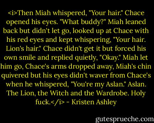 <i>Then Miah whispered, "Your hair."<br />Chace opened his eyes. "What buddy?"<br />Miah leaned back but didn't let go, looked up at Chace with his red eyes and kept whispering, "Your hair. Lion's hair."<br />Chace didn't get it but forced his own smile and replied quietly, "Okay."<br />Miah let him go, Chace's arms dropped away, Miah's chin quivered but his eyes didn't waver from Chace's when he whispered, "You're my Aslan."<br />Aslan.<br />The Lion, the Witch and the Wardrobe.<br />Holy fuck.</i> - Kristen Ashley