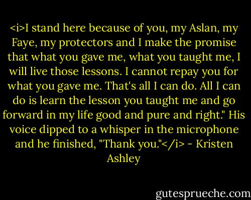 <i>I stand here because of you, my Aslan, my Faye, my protectors and I make the promise that what you gave me, what you taught me, I will live those lessons. I cannot repay you for what you gave me. That's all I can do. All I can do is learn the lesson you taught me and go forward in my life good and pure and right." His voice dipped to a whisper in the microphone and he finished, "Thank you."</i> - Kristen Ashley