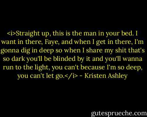 <i>Straight up, this is the man in your bed. I want in there, Faye, and when I get in there, I'm gonna dig in deep so when I share my shit that's so dark you'll be blinded by it and you'll wanna run to the light, you can't because I'm so deep, you can't let go.</i> - Kristen Ashley