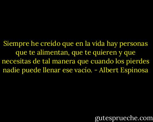 Siempre he creído que en la vida hay personas que te alimentan, que te quieren y que necesitas de tal manera que cuando los pierdes nadie puede llenar ese vacío. - Albert Espinosa