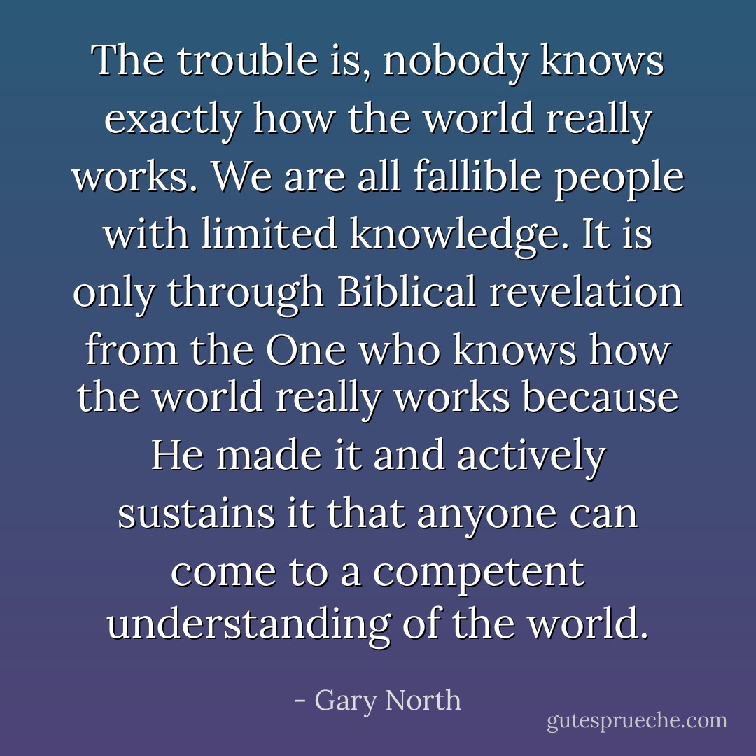The trouble is, nobody knows exactly how the world really works. We are all fallible people with limited knowledge. It is only through Biblical revelation from the One who knows how the world really works because He made it and actively sustains it that anyone can come to a competent understanding of the world. - Gary North