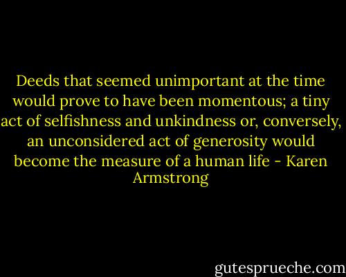 Deeds that seemed unimportant at the time would prove to have been momentous; a tiny act of selfishness and unkindness or, conversely, an unconsidered act of generosity would become the measure of a human life - Karen Armstrong