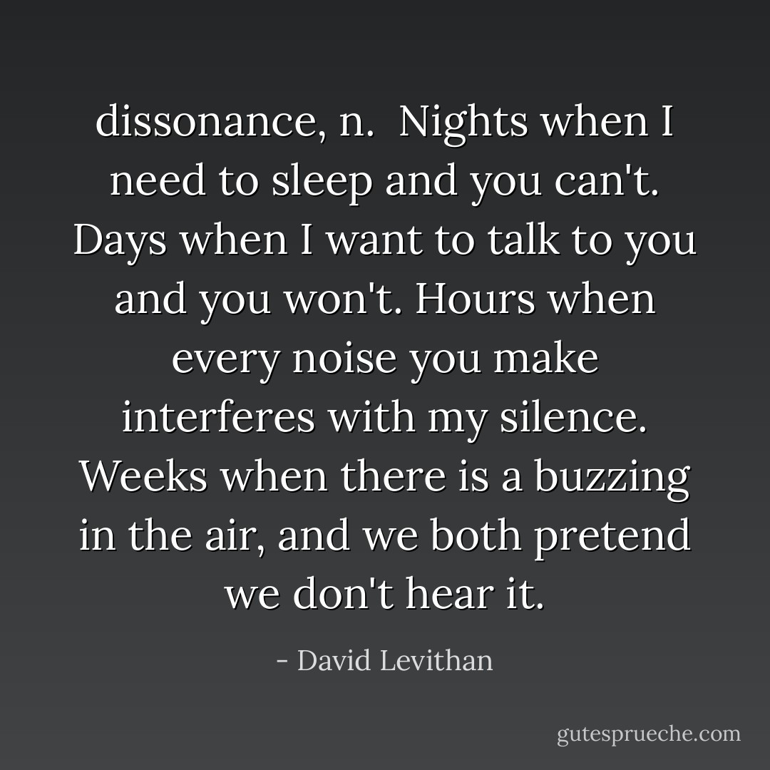 <b>dissonance</b>, <i>n</i>.<br /><br />Nights when I need to sleep and you can't. Days when I want to talk to you and you won't. Hours when every noise you make interferes with my silence. Weeks when there is a buzzing in the air, and we both pretend we don't hear it. - David Levithan