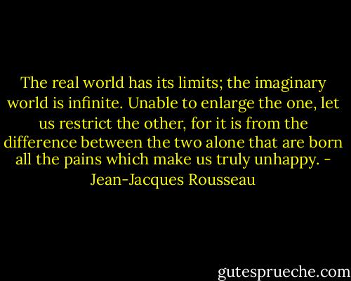 The real world has its limits; the imaginary world is infinite. Unable to enlarge the one, let us restrict the other, for it is from the difference between the two alone that are born all the pains which make us truly unhappy. - Jean-Jacques Rousseau