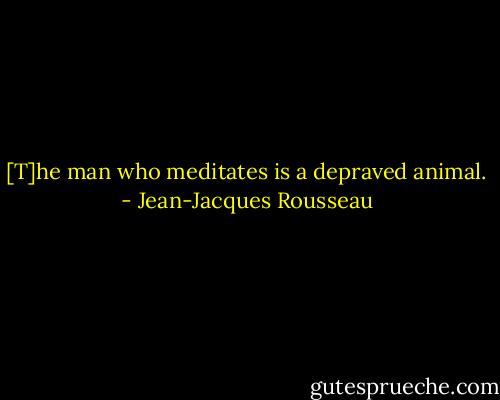 [T]he man who meditates is a depraved animal. - Jean-Jacques Rousseau