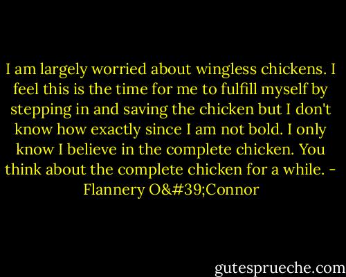 I am largely worried about wingless chickens. I feel this is the time for me to fulfill myself by stepping in and saving the chicken but I don't know how exactly since I am not bold. I only know I believe in the complete chicken. You think about the complete chicken for a while. - Flannery O'Connor