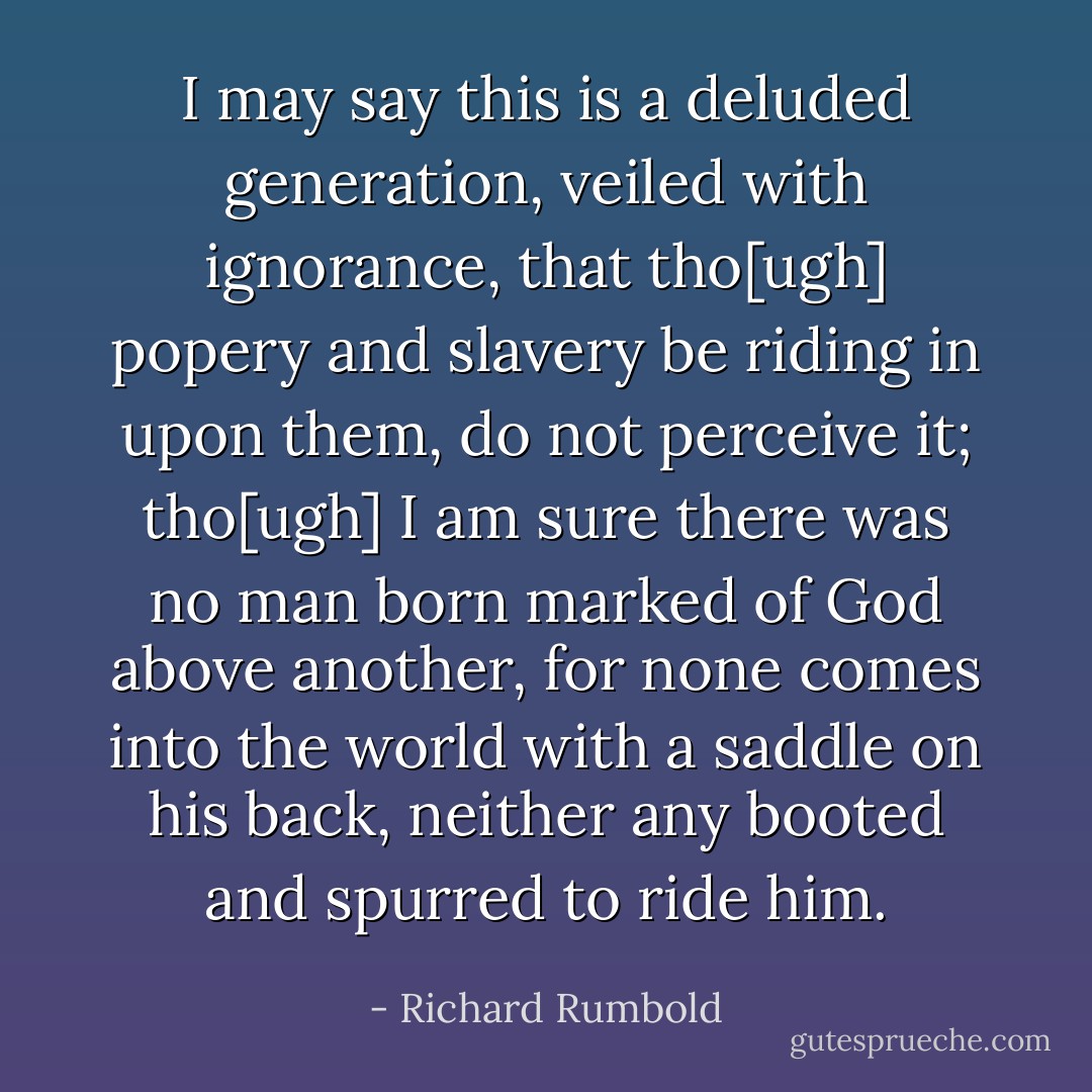 I may say this is a deluded generation, veiled with ignorance, that tho[ugh] popery and slavery be riding in upon them, do not perceive it; tho[ugh] I am sure there was no man born marked of God above another, for none comes into the world with a saddle on his back, neither any booted and spurred to ride him. - Richard Rumbold