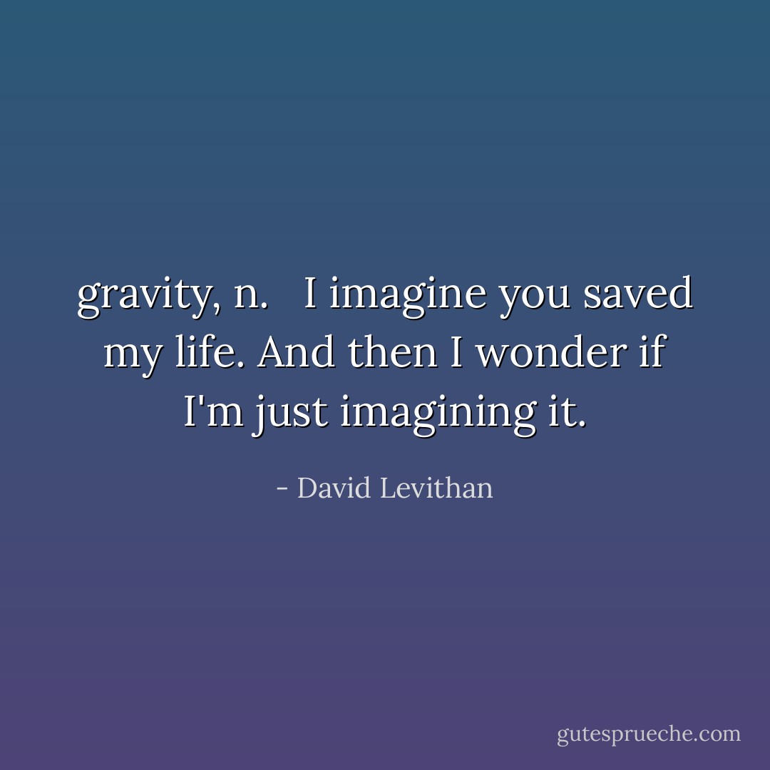 gravity, n. <br /><br />I imagine you saved my life. And then I wonder if I'm just imagining it. - David Levithan