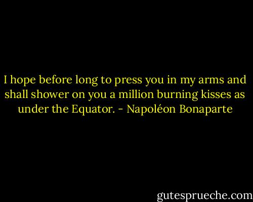 I hope before long to press you in my arms and shall shower on you a million burning kisses as under the Equator. - Napoléon Bonaparte