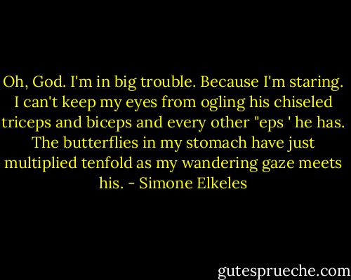 Oh, God. I'm in big trouble. Because I'm staring. I can't keep my eyes from ogling his chiseled triceps and biceps and every other "eps ' he has. The butterflies in my stomach have just multiplied tenfold as my wandering gaze meets his. - Simone Elkeles
