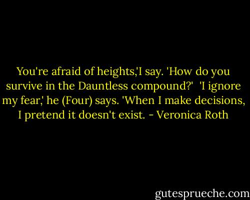 You're afraid of heights,'I say. 'How do you survive in the Dauntless compound?'<br /><br />'I ignore my fear,' he (Four) says. 'When I make decisions, I pretend it doesn't exist. - Veronica Roth