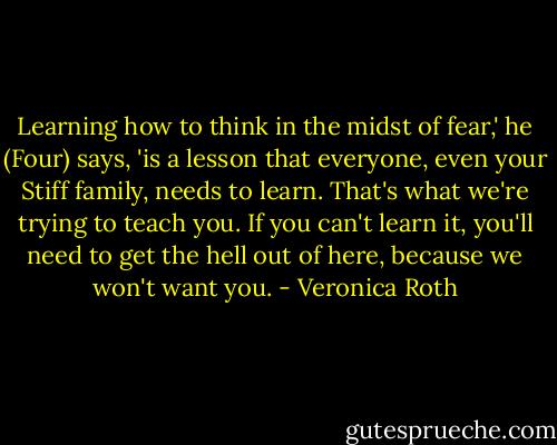 Learning how to think in the midst of fear,' he (Four) says, 'is a lesson that everyone, even your Stiff family, needs to learn. That's what we're trying to teach you. If you can't learn it, you'll need to get the hell out of here, because we won't want you. - Veronica Roth