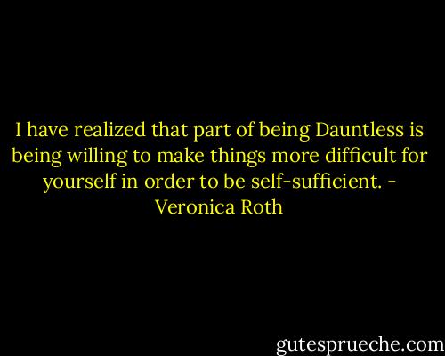 I have realized that part of being Dauntless is being willing to make things more difficult for yourself in order to be self-sufficient. - Veronica Roth