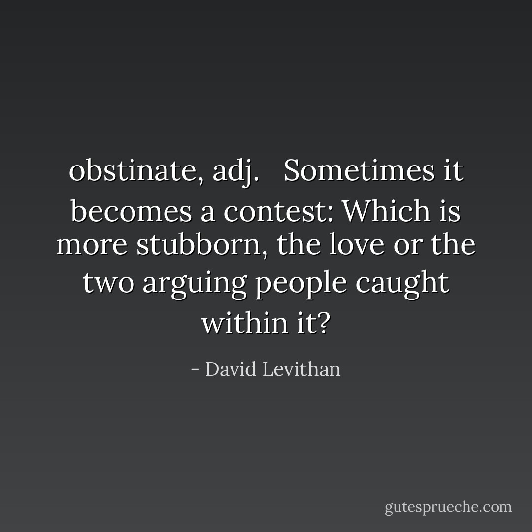 <b>obstinate</b>, <i>adj</i>. <br /><br />Sometimes it becomes a contest: Which is more stubborn, the love or the two arguing people caught within it? - David Levithan