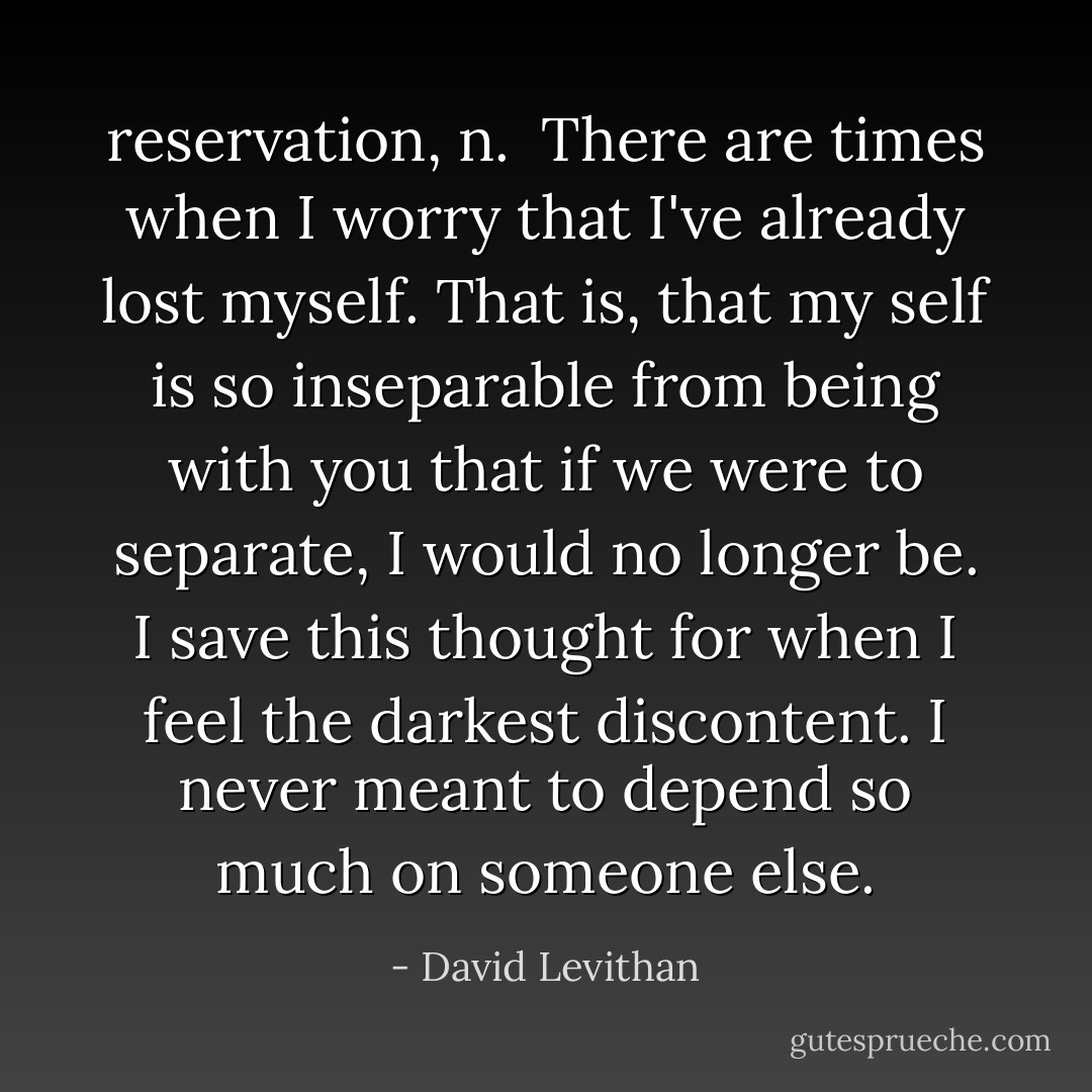 reservation, n.<br /><br />There are times when I worry that I've already lost myself. That is, that my self is so inseparable from being with you that if we were to separate, I would no longer be. I save this thought for when I feel the darkest discontent. I never meant to depend so much on someone else. - David Levithan