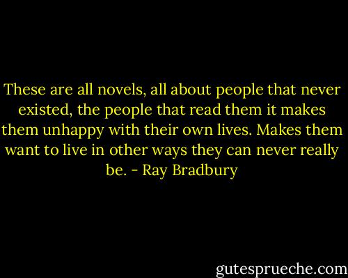 These are all novels, all about people that never existed, the people that read them it makes them unhappy with their own lives. Makes them want to live in other ways they can never really be. - Ray Bradbury