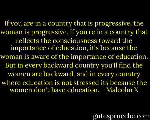 If you are in a country that is progressive, the woman is progressive. If you're in a country that reflects the consciousness toward the importance of education, it's because the woman is aware of the importance of education. But in every backward country you'll find the women are backward, and in every country where education is not stressed its because the women don't have education. - Malcolm X