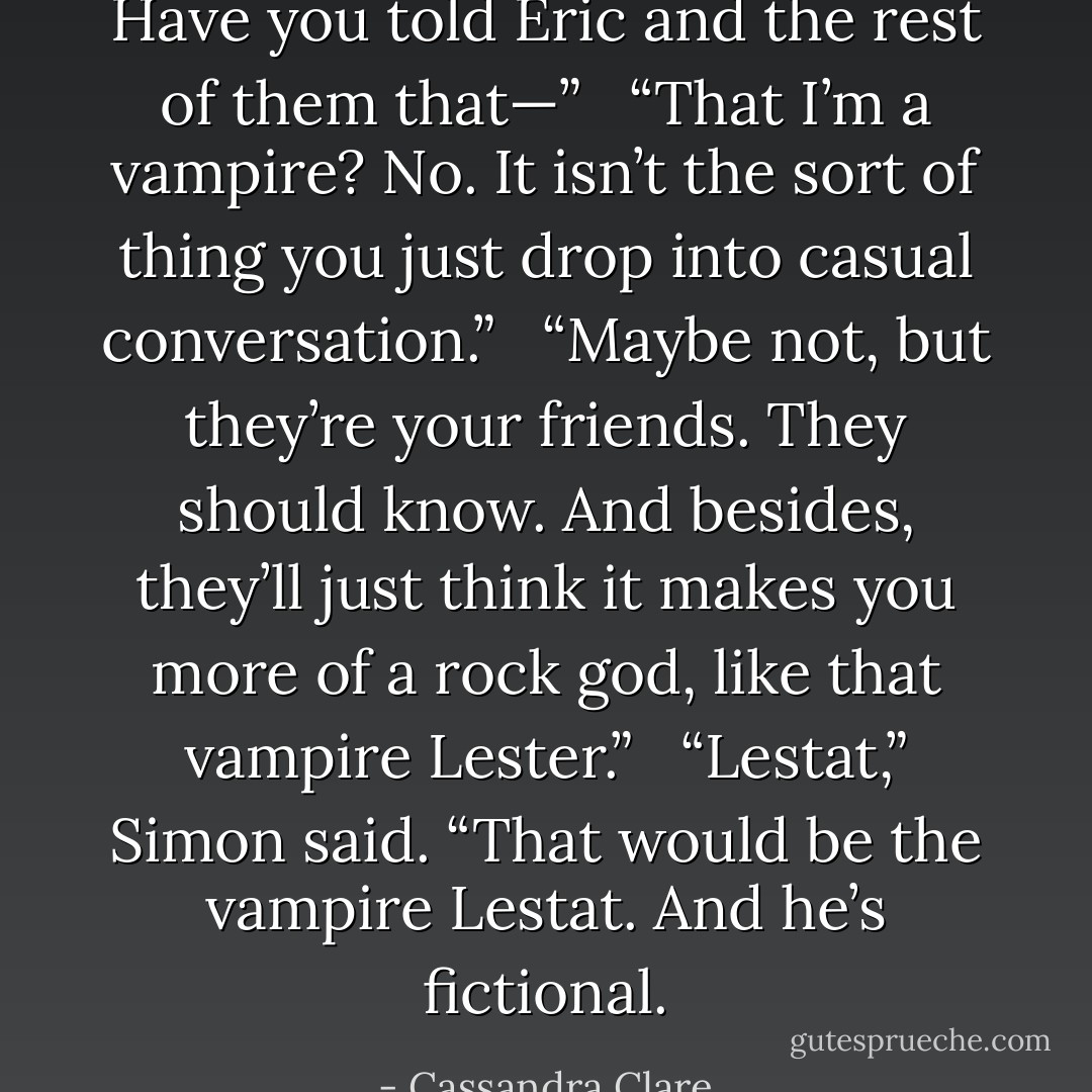 Have you told Eric and the rest of them that—”<br /><br /> “That I’m a vampire? No. It isn’t the sort of thing you just drop into casual conversation.”<br /><br /> “Maybe not, but they’re your friends. They should know. And besides, they’ll just think it makes you more of a rock god, like that vampire Lester.”<br /><br /> “Lestat,” Simon said. “That would be the vampire Lestat. And he’s fictional. - Cassandra Clare