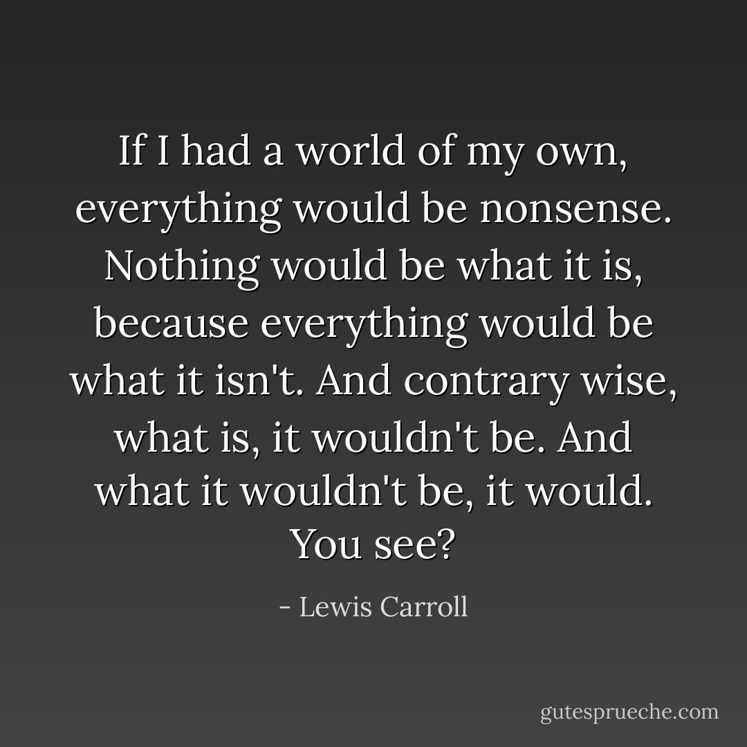 If I had a world of my own, everything would be nonsense. Nothing would be what it is, because everything would be what it isn't. And contrary wise, what is, it wouldn't be. And what it wouldn't be, it would. You see? - Lewis Carroll