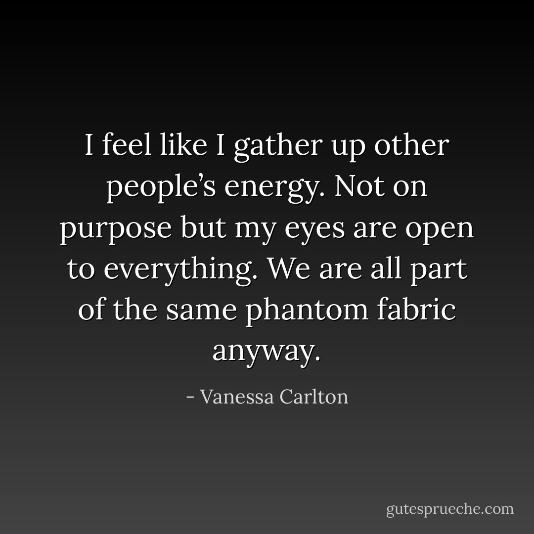 I feel like I gather up other people’s energy. Not on purpose but my eyes are open to everything. We are all part of the same phantom fabric anyway. - Vanessa Carlton