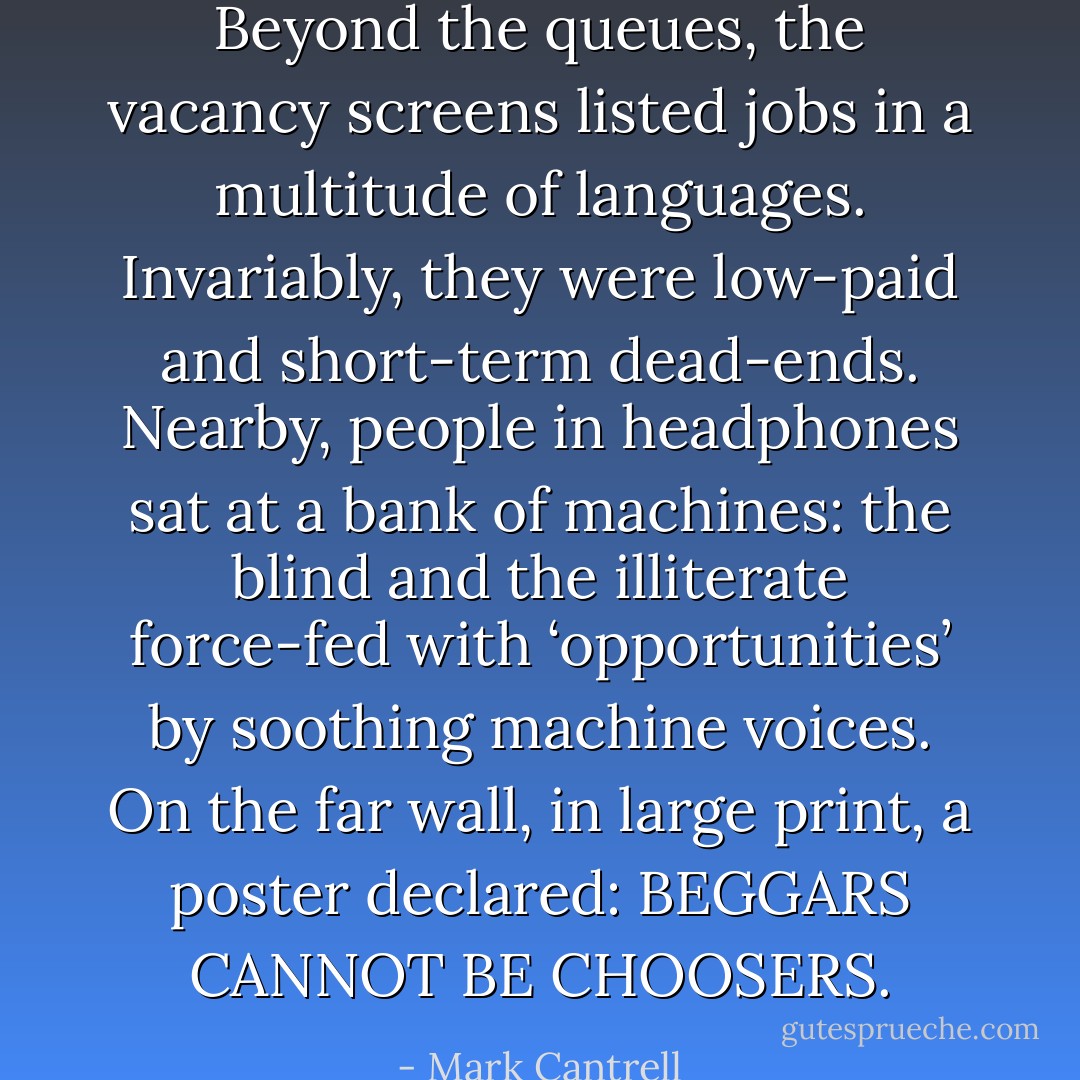 Beyond the queues, the vacancy screens listed jobs in a multitude of languages. Invariably, they were low-paid and short-term dead-ends. Nearby, people in headphones sat at a bank of machines: the blind and the illiterate force-fed with ‘opportunities’ by soothing machine voices. On the far wall, in large print, a poster declared: BEGGARS CANNOT BE CHOOSERS. - Mark Cantrell