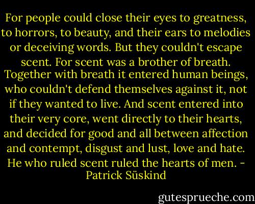 For people could close their eyes to greatness, to horrors, to beauty, and their ears to melodies or deceiving words. But they couldn't escape scent. For scent was a brother of breath. Together with breath it entered human beings, who couldn't defend themselves against it, not if they wanted to live. And scent entered into their very core, went directly to their hearts, and decided for good and all between affection and contempt, disgust and lust, love and hate. He who ruled scent ruled the hearts of men. - Patrick Süskind
