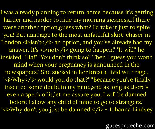 I was already planning to return home because it's getting harder and harder to hide my morning sickness.If there were another option,guess what? I'd take it just to spite you! But marriage to the most unfaithful skirt-chaser in London <i>isn't</i> an option, and you've already had my answer. It's <i>not</i> going to happen."<br />"It will," he insisted.<br />"Ha!"<br />"You don't think so? Then I guess you won't mind when your pregnancy is announced in the newspapers."<br />She sucked in her breath, livid with rage. "<i>Why</i> would you do that?"<br />"Because you've finally inserted some doubt in my mind,and as long as there's even a speck of it,let me assure you, I will be damned before I allow any child of mine to go to strangers."<br />"<i>Why don't you just be damned!</i> - Johanna Lindsey